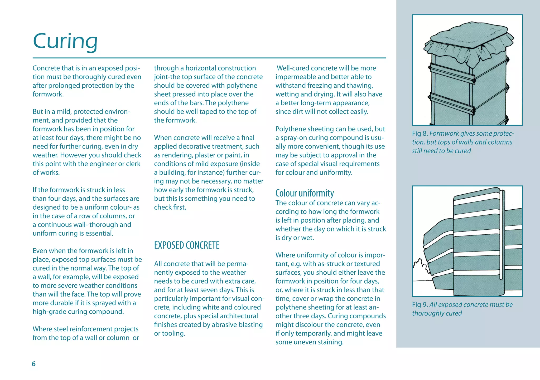 Curing
Concrete that is in an exposed posi-
tion must be thoroughly cured even
after prolonged protection by the
formwork.
But in a mild, protected environ-
ment, and provided that the
formwork has been in position for
at least four days, there might be no
need for further curing, even in dry
weather. However you should check
this point with the engineer or clerk
of works.
If the formwork is struck in less
than four days, and the surfaces are
designed to be a uniform colour- as
in the case of a row of columns, or
a continuous wall- thorough and
uniform curing is essential.
Even when the formwork is left in
place, exposed top surfaces must be
cured in the normal way. The top of
a wall, for example, will be exposed
to more severe weather conditions
than will the face. The top will prove
more durable if it is sprayed with a
high-grade curing compound.
Where steel reinforcement projects
from the top of a wall or column or
through a horizontal construction
joint-the top surface of the concrete
should be covered with polythene
sheet pressed into place over the
ends of the bars. The polythene
should be well taped to the top of
the formwork.
When concrete will receive a final
applied decorative treatment, such
as rendering, plaster or paint, in
conditions of mild exposure (inside
a building, for instance) further cur-
ing may not be necessary, no matter
how early the formwork is struck,
but this is something you need to
check first.
EXPOSED CONCRETE
All concrete that will be perma-
nently exposed to the weather
needs to be cured with extra care,
and for at least seven days. This is
particularly important for visual con-
crete, including white and coloured
concrete, plus special architectural
finishes created by abrasive blasting
or tooling.
Well-cured concrete will be more
impermeable and better able to
withstand freezing and thawing,
wetting and drying. It will also have
a better long-term appearance,
since dirt will not collect easily.
Polythene sheeting can be used, but
a spray-on curing compound is usu-
ally more convenient, though its use
may be subject to approval in the
case of special visual requirements
for colour and uniformity.
Colour uniformity
The colour of concrete can vary ac-
cording to how long the formwork
is left in position after placing, and
whether the day on which it is struck
is dry or wet.
Where uniformity of colour is impor-
tant, e.g. with as-struck or textured
surfaces, you should either leave the
formwork in position for four days,
or, where it is struck in less than that
time, cover or wrap the concrete in
polythene sheeting for at least an-
other three days. Curing compounds
might discolour the concrete, even
if only temporarily, and might leave
some uneven staining.
Fig 8. Formwork gives some protec-
tion, but tops of walls and columns
still need to be cured
Fig 9. All exposed concrete must be
thoroughly cured
 