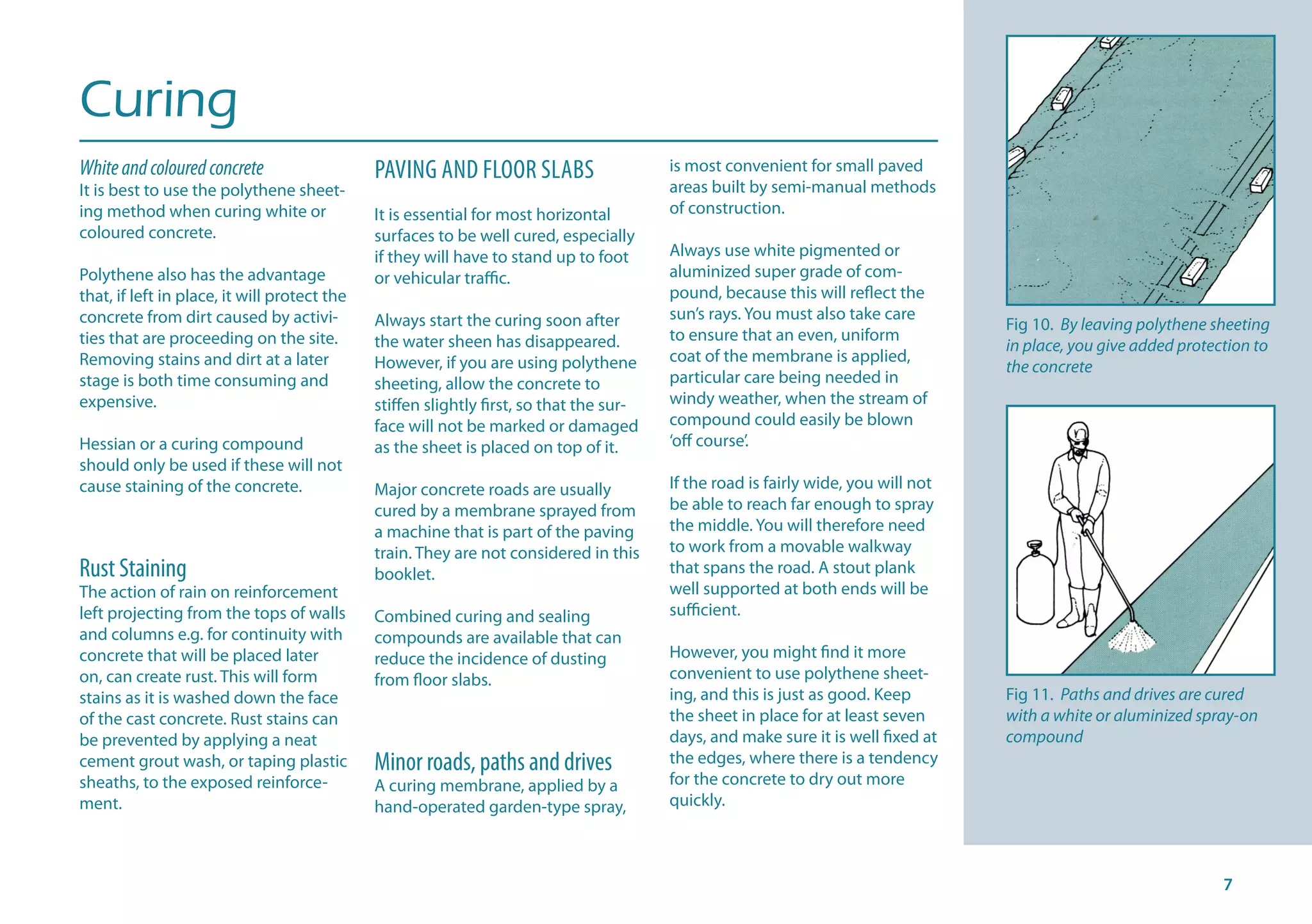 Curing
Whiteandcolouredconcrete
It is best to use the polythene sheet-
ing method when curing white or
coloured concrete.
Polythene also has the advantage
that, if left in place, it will protect the
concrete from dirt caused by activi-
ties that are proceeding on the site.
Removing stains and dirt at a later
stage is both time consuming and
expensive.
Hessian or a curing compound
should only be used if these will not
cause staining of the concrete.
Rust Staining
The action of rain on reinforcement
left projecting from the tops of walls
and columns e.g. for continuity with
concrete that will be placed later
on, can create rust. This will form
stains as it is washed down the face
of the cast concrete. Rust stains can
be prevented by applying a neat
cement grout wash, or taping plastic
sheaths, to the exposed reinforce-
ment.
PAVING AND FLOOR SLABS
It is essential for most horizontal
surfaces to be well cured, especially
if they will have to stand up to foot
or vehicular traffic.
Always start the curing soon after
the water sheen has disappeared.
However, if you are using polythene
sheeting, allow the concrete to
stiffen slightly first, so that the sur-
face will not be marked or damaged
as the sheet is placed on top of it.
Major concrete roads are usually
cured by a membrane sprayed from
a machine that is part of the paving
train. They are not considered in this
booklet.
Combined curing and sealing
compounds are available that can
reduce the incidence of dusting
from floor slabs.
Minor roads, paths and drives
A curing membrane, applied by a
hand-operated garden-type spray,
is most convenient for small paved
areas built by semi-manual methods
of construction.
Always use white pigmented or
aluminized super grade of com-
pound, because this will reflect the
sun’s rays. You must also take care
to ensure that an even, uniform
coat of the membrane is applied,
particular care being needed in
windy weather, when the stream of
compound could easily be blown
‘off course’.
If the road is fairly wide, you will not
be able to reach far enough to spray
the middle. You will therefore need
to work from a movable walkway
that spans the road. A stout plank
well supported at both ends will be
sufficient.
However, you might find it more
convenient to use polythene sheet-
ing, and this is just as good. Keep
the sheet in place for at least seven
days, and make sure it is well fixed at
the edges, where there is a tendency
for the concrete to dry out more
quickly.
Fig 10. By leaving polythene sheeting
in place, you give added protection to
the concrete
Fig 11. Paths and drives are cured
with a white or aluminized spray-on
compound
 