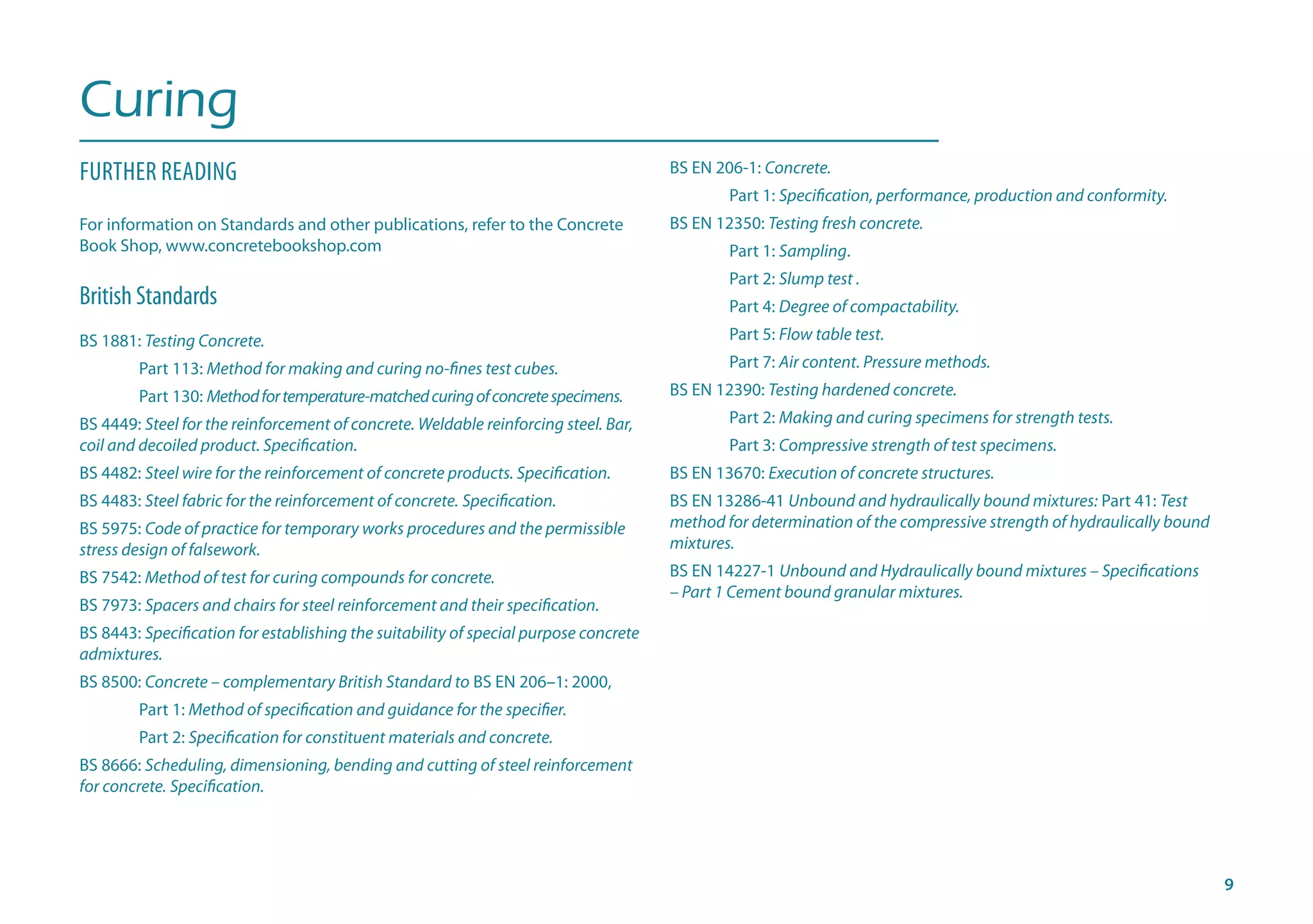 Curing
FURTHER READING
For information on Standards and other publications, refer to the Concrete
Book Shop, www.concretebookshop.com
British Standards
BS 1881: Testing Concrete.
	 Part 113: Method for making and curing no-fines test cubes.
	 Part 130: Methodfortemperature-matchedcuringofconcretespecimens.
BS 4449: Steel for the reinforcement of concrete. Weldable reinforcing steel. Bar, 	
coil and decoiled product. Specification.
BS 4482: Steel wire for the reinforcement of concrete products. Specification.
BS 4483: Steel fabric for the reinforcement of concrete. Specification.
BS 5975: Code of practice for temporary works procedures and the permissible
stress design of falsework.
BS 7542: Method of test for curing compounds for concrete.
BS 7973: Spacers and chairs for steel reinforcement and their specification.
BS 8443: Specification for establishing the suitability of special purpose concrete
admixtures.
BS 8500: Concrete – complementary British Standard to BS EN 206–1: 2000,
	 Part 1: Method of specification and guidance for the specifier. 	
	 Part 2: Specification for constituent materials and concrete.
BS 8666: Scheduling, dimensioning, bending and cutting of steel reinforcement
for concrete. Specification.
BS EN 206-1: Concrete.
	 Part 1: Specification, performance, production and conformity. 	
BS EN 12350: Testing fresh concrete.
	 Part 1: Sampling.
	 Part 2: Slump test .
	 Part 4: Degree of compactability.
	 Part 5: Flow table test.
	 Part 7: Air content. Pressure methods. 	
BS EN 12390: Testing hardened concrete.
	 Part 2: Making and curing specimens for strength tests.
	 Part 3: Compressive strength of test specimens.
BS EN 13670: Execution of concrete structures.
BS EN 13286-41 Unbound and hydraulically bound mixtures: Part 41: Test
method for determination of the compressive strength of hydraulically bound
mixtures.
BS EN 14227-1 Unbound and Hydraulically bound mixtures – Specifications
– Part 1 Cement bound granular mixtures.
 