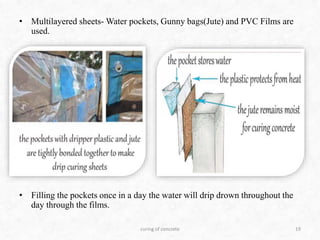 • Multilayered sheets- Water pockets, Gunny bags(Jute) and PVC Films are
used.
• Filling the pockets once in a day the water will drip drown throughout the
day through the films.
curing of concrete 19
 