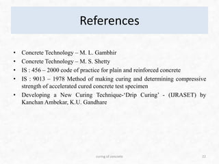 References
• Concrete Technology – M. L. Gambhir
• Concrete Technology – M. S. Shetty
• IS : 456 – 2000 code of practice for plain and reinforced concrete
• IS : 9013 – 1978 Method of making curing and determining compressive
strength of accelerated cured concrete test specimen
• Developing a New Curing Technique-‘Drip Curing’ - (IJRASET) by
Kanchan Ambekar, K.U. Gandhare
22curing of concrete
 