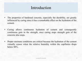 Introduction
• The properties of hardened concrete, especially the durability, are greatly
influenced by curing since it has a remarkable effect on the hydration of the
cement.
• Curing allows continuous hydration of cement and consequently
continuous gain in the strength, once curing stops strength gain of the
concrete also stops.
• Proper moisture conditions are critical because the hydration of the cement
virtually ceases when the relative humidity within the capillaries drops
below 80% .
2curing of concrete
 