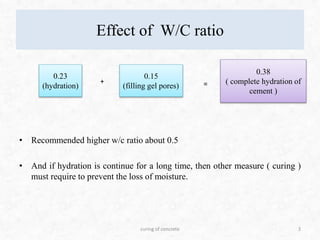 Effect of W/C ratio
• Recommended higher w/c ratio about 0.5
• And if hydration is continue for a long time, then other measure ( curing )
must require to prevent the loss of moisture.
3
0.23
(hydration)
0.15
(filling gel pores)
+ =
0.38
( complete hydration of
cement )
curing of concrete
 