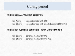 Curing period
• UNDER NORMAL WEATHER CONDITION
min 7 days – concrete made with OPC
min 10 days – concrete made with blended cement ( PPC, PSC)
• UNDER HOT WEATHER CONDITION ( TEMP. MORE THAN 40 ˚C )
min 10 days – concrete made with OPC
min 14 days – concrete made with PPC, PSC
4curing of concrete
 