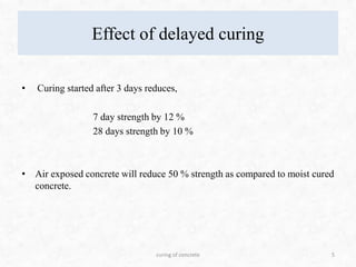 Effect of delayed curing
• Curing started after 3 days reduces,
7 day strength by 12 %
28 days strength by 10 %
• Air exposed concrete will reduce 50 % strength as compared to moist cured
concrete.
5curing of concrete
 