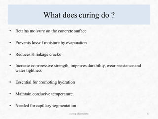 What does curing do ?
• Retains moisture on the concrete surface
• Prevents loss of moisture by evaporation
• Reduces shrinkage cracks
• Increase compressive strength, improves durability, wear resistance and
water tightness
• Essential for promoting hydration
• Maintain conducive temperature.
• Needed for capillary segmentation
6curing of concrete
 