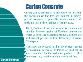 Curing Concrete
Curing Concrete
Curing can be defined as a procedure for insuring
the hydration of the Portland cement in newly
placed concrete. It generally implies control of
moisture loss and sometimes of temperature.
The hydration of Portland cement is the chemical
reaction between grains of Portland cement and
water to form the hydration product, cement gel:
and cement gel can be laid down only in water-
filled space.
Hydration can proceed until all the cement reaches
its maximum degree of hydration or until all the
space available for the hydration product is filled
by cement gel, whichever limit is reached first.
 
