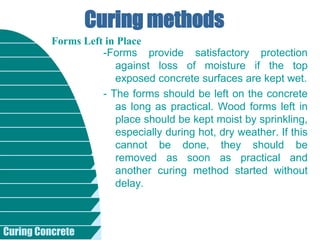 Curing Concrete
Curing methods
-Forms provide satisfactory protection
against loss of moisture if the top
exposed concrete surfaces are kept wet.
- The forms should be left on the concrete
as long as practical. Wood forms left in
place should be kept moist by sprinkling,
especially during hot, dry weather. If this
cannot be done, they should be
removed as soon as practical and
another curing method started without
delay.
Forms Left in Place
 
