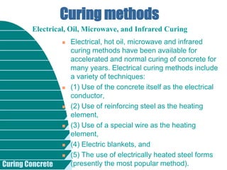 Curing Concrete
Curing methods
 Electrical, hot oil, microwave and infrared
curing methods have been available for
accelerated and normal curing of concrete for
many years. Electrical curing methods include
a variety of techniques:
 (1) Use of the concrete itself as the electrical
conductor,
 (2) Use of reinforcing steel as the heating
element,
 (3) Use of a special wire as the heating
element,
 (4) Electric blankets, and
 (5) The use of electrically heated steel forms
(presently the most popular method).
Electrical, Oil, Microwave, and Infrared Curing
 
