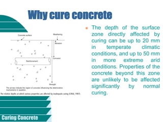 Curing Concrete
 The depth of the surface
zone directly affected by
curing can be up to 20 mm
in temperate climatic
conditions, and up to 50 mm
in more extreme arid
conditions. Properties of the
concrete beyond this zone
are unlikely to be affected
significantly by normal
curing.
Why cure concrete
 