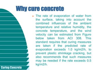 Curing Concrete
 The rate of evaporation of water from
the surface, taking into account the
combined influences of the ambient
temperature and relative humidity, the
concrete temperature, and the wind
velocity can be estimated from Figure
below taken from ACI 308. This
standard requires that curing measures
are taken if the predicted rate of
evaporation exceeds 1.0 kg/m2/h, to
prevent plastic shrinkage cracking, but
also recommends that such measures
may be needed if the rate exceeds 0.5
kg/m2/h.
Why cure concrete
 