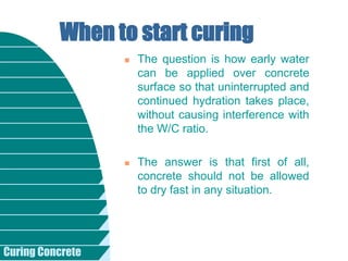 Curing Concrete
 The question is how early water
can be applied over concrete
surface so that uninterrupted and
continued hydration takes place,
without causing interference with
the W/C ratio.
 The answer is that first of all,
concrete should not be allowed
to dry fast in any situation.
When to start curing
 