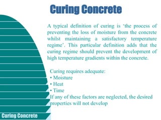 Curing Concrete
Curing Concrete
A typical definition of curing is ‘the process of
preventing the loss of moisture from the concrete
whilst maintaining a satisfactory temperature
regime’. This particular definition adds that the
curing regime should prevent the development of
high temperature gradients within the concrete.
Curing requires adequate:
• Moisture
• Heat
• Time
If any of these factors are neglected, the desired
properties will not develop
 