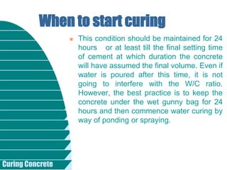 Curing Concrete
 This condition should be maintained for 24
hours or at least till the final setting time
of cement at which duration the concrete
will have assumed the final volume. Even if
water is poured after this time, it is not
going to interfere with the W/C ratio.
However, the best practice is to keep the
concrete under the wet gunny bag for 24
hours and then commence water curing by
way of ponding or spraying.
When to start curing
 