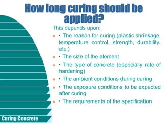 Curing Concrete
This depends upon:
 • The reason for curing (plastic shrinkage,
temperature control, strength, durability,
etc.)
 • The size of the element
 • The type of concrete (especially rate of
hardening)
 • The ambient conditions during curing
 • The exposure conditions to be expected
after curing
 • The requirements of the specification
How long curing should be
applied?
 