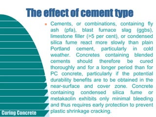 Curing Concrete
 Cements, or combinations, containing fly
ash (pfa), blast furnace slag (ggbs),
limestone filler (>5 per cent), or condensed
silica fume react more slowly than plain
Portland cement, particularly in cold
weather. Concretes containing blended
cements should therefore be cured
thoroughly and for a longer period than for
PC concrete, particularly if the potential
durability benefits are to be obtained in the
near-surface and cover zone. Concrete
containing condensed silica fume or
metakaolin exhibits only minimal bleeding
and thus requires early protection to prevent
plastic shrinkage cracking.
The effect of cement type
 