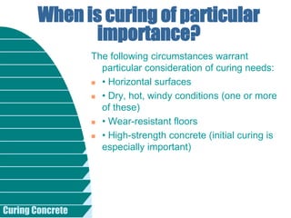 Curing Concrete
The following circumstances warrant
particular consideration of curing needs:
 • Horizontal surfaces
 • Dry, hot, windy conditions (one or more
of these)
 • Wear-resistant floors
 • High-strength concrete (initial curing is
especially important)
When is curing of particular
importance?
 
