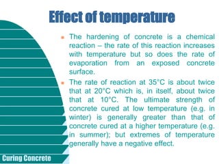 Curing Concrete
 The hardening of concrete is a chemical
reaction – the rate of this reaction increases
with temperature but so does the rate of
evaporation from an exposed concrete
surface.
 The rate of reaction at 35°C is about twice
that at 20°C which is, in itself, about twice
that at 10°C. The ultimate strength of
concrete cured at low temperature (e.g. in
winter) is generally greater than that of
concrete cured at a higher temperature (e.g.
in summer); but extremes of temperature
generally have a negative effect.
Effect of temperature
 
