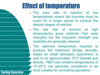Curing Concrete
 The slow rate of reaction at low
temperatures means the concrete must be
cured for a longer period to achieve the
desired degree of reaction.
 The fast rate of reaction at high
temperatures gives relatively high early
strengths but the long-term strength and
durability are generally reduced.
 The optimum temperature required to
produce the maximum 28-day strength,
based on small laboratory specimens, is
said to be approximately 13°C (Neville and
Brooks, 1987) and ambient temperatures of
15–25°C are generally considered to be
most suitable for concreting operations.
Effect of temperature
 