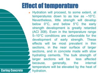 Curing Concrete
 Hydration will proceed, to some extent, at
temperatures down to as low as –10°C.
Nevertheless, little strength will develop
below 0°C, and below 5°C the early
strength development is greatly retarded
(ACI 308). Even in the temperature range
5–10°C conditions are unfavorable for the
development of early strength. These
effects will be most prevalent in thin
sections, in the near surface of larger
sections, and in concrete made with slow
hydrating cements. The bulk strength of
larger sections will be less affected
because, generally, the internal
temperature will be elevated by the heat of
hydration.
Effect of temperature
 