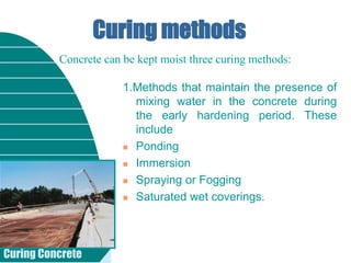 Curing Concrete
Curing methods
1.Methods that maintain the presence of
mixing water in the concrete during
the early hardening period. These
include
 Ponding
 Immersion
 Spraying or Fogging
 Saturated wet coverings.
Concrete can be kept moist three curing methods:
 