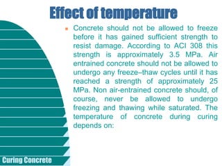 Curing Concrete
 Concrete should not be allowed to freeze
before it has gained sufficient strength to
resist damage. According to ACI 308 this
strength is approximately 3.5 MPa. Air
entrained concrete should not be allowed to
undergo any freeze–thaw cycles until it has
reached a strength of approximately 25
MPa. Non air-entrained concrete should, of
course, never be allowed to undergo
freezing and thawing while saturated. The
temperature of concrete during curing
depends on:
Effect of temperature
 