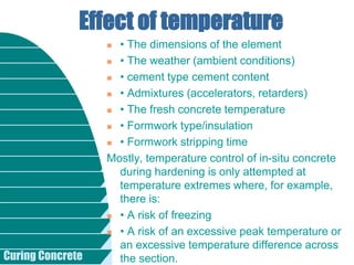 Curing Concrete
 • The dimensions of the element
 • The weather (ambient conditions)
 • cement type cement content
 • Admixtures (accelerators, retarders)
 • The fresh concrete temperature
 • Formwork type/insulation
 • Formwork stripping time
Mostly, temperature control of in-situ concrete
during hardening is only attempted at
temperature extremes where, for example,
there is:
 • A risk of freezing
 • A risk of an excessive peak temperature or
an excessive temperature difference across
the section.
Effect of temperature
 