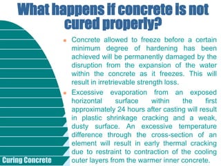 Curing Concrete
 Concrete allowed to freeze before a certain
minimum degree of hardening has been
achieved will be permanently damaged by the
disruption from the expansion of the water
within the concrete as it freezes. This will
result in irretrievable strength loss.
 Excessive evaporation from an exposed
horizontal surface within the first
approximately 24 hours after casting will result
in plastic shrinkage cracking and a weak,
dusty surface. An excessive temperature
difference through the cross-section of an
element will result in early thermal cracking
due to restraint to contraction of the cooling
outer layers from the warmer inner concrete.
What happens if concrete is not
cured properly?
 