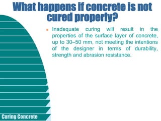 Curing Concrete
 Inadequate curing will result in the
properties of the surface layer of concrete,
up to 30–50 mm, not meeting the intentions
of the designer in terms of durability,
strength and abrasion resistance.
What happens if concrete is not
cured properly?
 