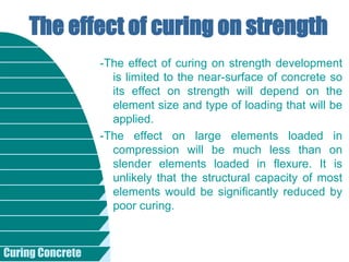 Curing Concrete
-The effect of curing on strength development
is limited to the near-surface of concrete so
its effect on strength will depend on the
element size and type of loading that will be
applied.
-The effect on large elements loaded in
compression will be much less than on
slender elements loaded in flexure. It is
unlikely that the structural capacity of most
elements would be significantly reduced by
poor curing.
The effect of curing on strength
 