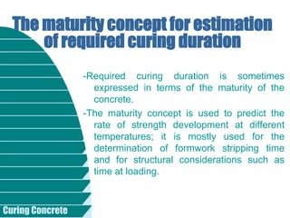 Curing Concrete
-Required curing duration is sometimes
expressed in terms of the maturity of the
concrete.
-The maturity concept is used to predict the
rate of strength development at different
temperatures; it is mostly used for the
determination of formwork stripping time
and for structural considerations such as
time at loading.
The maturity concept for estimation
of required curing duration
 