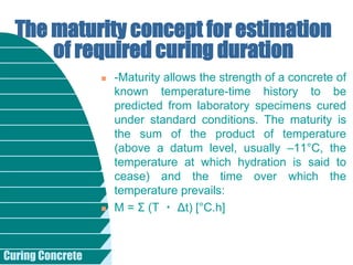 Curing Concrete
 -Maturity allows the strength of a concrete of
known temperature-time history to be
predicted from laboratory specimens cured
under standard conditions. The maturity is
the sum of the product of temperature
(above a datum level, usually –11°C, the
temperature at which hydration is said to
cease) and the time over which the
temperature prevails:
 M = Σ (T ・ Δt) [°C.h]
The maturity concept for estimation
of required curing duration
 