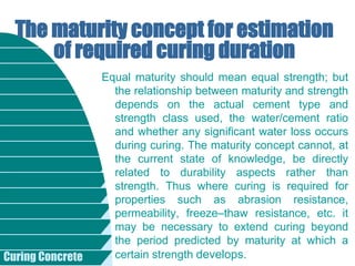Curing Concrete
Equal maturity should mean equal strength; but
the relationship between maturity and strength
depends on the actual cement type and
strength class used, the water/cement ratio
and whether any significant water loss occurs
during curing. The maturity concept cannot, at
the current state of knowledge, be directly
related to durability aspects rather than
strength. Thus where curing is required for
properties such as abrasion resistance,
permeability, freeze–thaw resistance, etc. it
may be necessary to extend curing beyond
the period predicted by maturity at which a
certain strength develops.
The maturity concept for estimation
of required curing duration
 