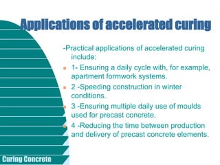 Curing Concrete
-Practical applications of accelerated curing
include:
 1- Ensuring a daily cycle with, for example,
apartment formwork systems.
 2 -Speeding construction in winter
conditions.
 3 -Ensuring multiple daily use of moulds
used for precast concrete.
 4 -Reducing the time between production
and delivery of precast concrete elements.
Applications of accelerated curing
 