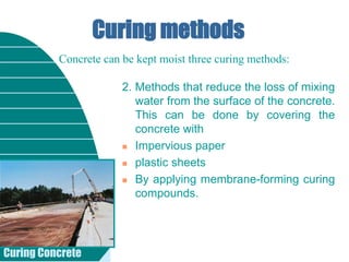 Curing Concrete
Curing methods
2. Methods that reduce the loss of mixing
water from the surface of the concrete.
This can be done by covering the
concrete with
 Impervious paper
 plastic sheets
 By applying membrane-forming curing
compounds.
Concrete can be kept moist three curing methods:
 