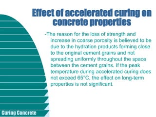 Curing Concrete
-The reason for the loss of strength and
increase in coarse porosity is believed to be
due to the hydration products forming close
to the original cement grains and not
spreading uniformly throughout the space
between the cement grains. If the peak
temperature during accelerated curing does
not exceed 65°C, the effect on long-term
properties is not significant.
Effect of accelerated curing on
concrete properties
 