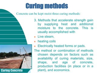 Curing Concrete
Curing methods
3. Methods that accelerate strength gain
by supplying heat and additional
moisture to the concrete. This is
usually accomplished with
 Live steam,
 heating coils
 Electrically heated forms or pads.
The method or combination of methods
chosen depends on factors such as
availability of curing materials, size,
shape, and age of concrete,
production facilities (in place or in a
plant), and economics.
Concrete can be kept moist three curing methods:
 