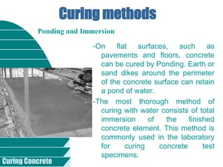 Curing Concrete
Curing methods
-On flat surfaces, such as
pavements and floors, concrete
can be cured by Ponding. Earth or
sand dikes around the perimeter
of the concrete surface can retain
a pond of water.
-The most thorough method of
curing with water consists of total
immersion of the finished
concrete element. This method is
commonly used in the laboratory
for curing concrete test
specimens.
Ponding and Immersion
 