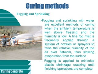 Curing Concrete
Curing methods
-Fogging and sprinkling with water
are excellent methods of curing
when the ambient temperature is
well above freezing and the
humidity is low. A fine fog mist is
frequently applied through a
system of nozzles or sprayers to
raise the relative humidity of the
air over flatwork, thus slowing
evaporation from the surface.
- Fogging is applied to minimize
plastic shrinkage cracking until
finishing operations are complete.
Fogging and Sprinkling
 