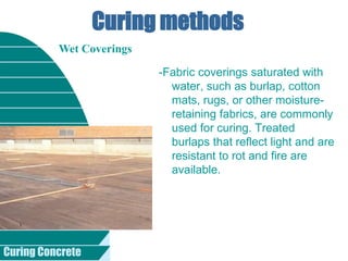 Curing Concrete
Curing methods
-Fabric coverings saturated with
water, such as burlap, cotton
mats, rugs, or other moisture-
retaining fabrics, are commonly
used for curing. Treated
burlaps that reflect light and are
resistant to rot and fire are
available.
Wet Coverings
 