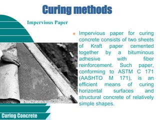Curing Concrete
Curing methods
 Impervious paper for curing
concrete consists of two sheets
of Kraft paper cemented
together by a bituminous
adhesive with fiber
reinforcement. Such paper,
conforming to ASTM C 171
(AASHTO M 171), is an
efficient means of curing
horizontal surfaces and
structural concrete of relatively
simple shapes.
Impervious Paper
 
