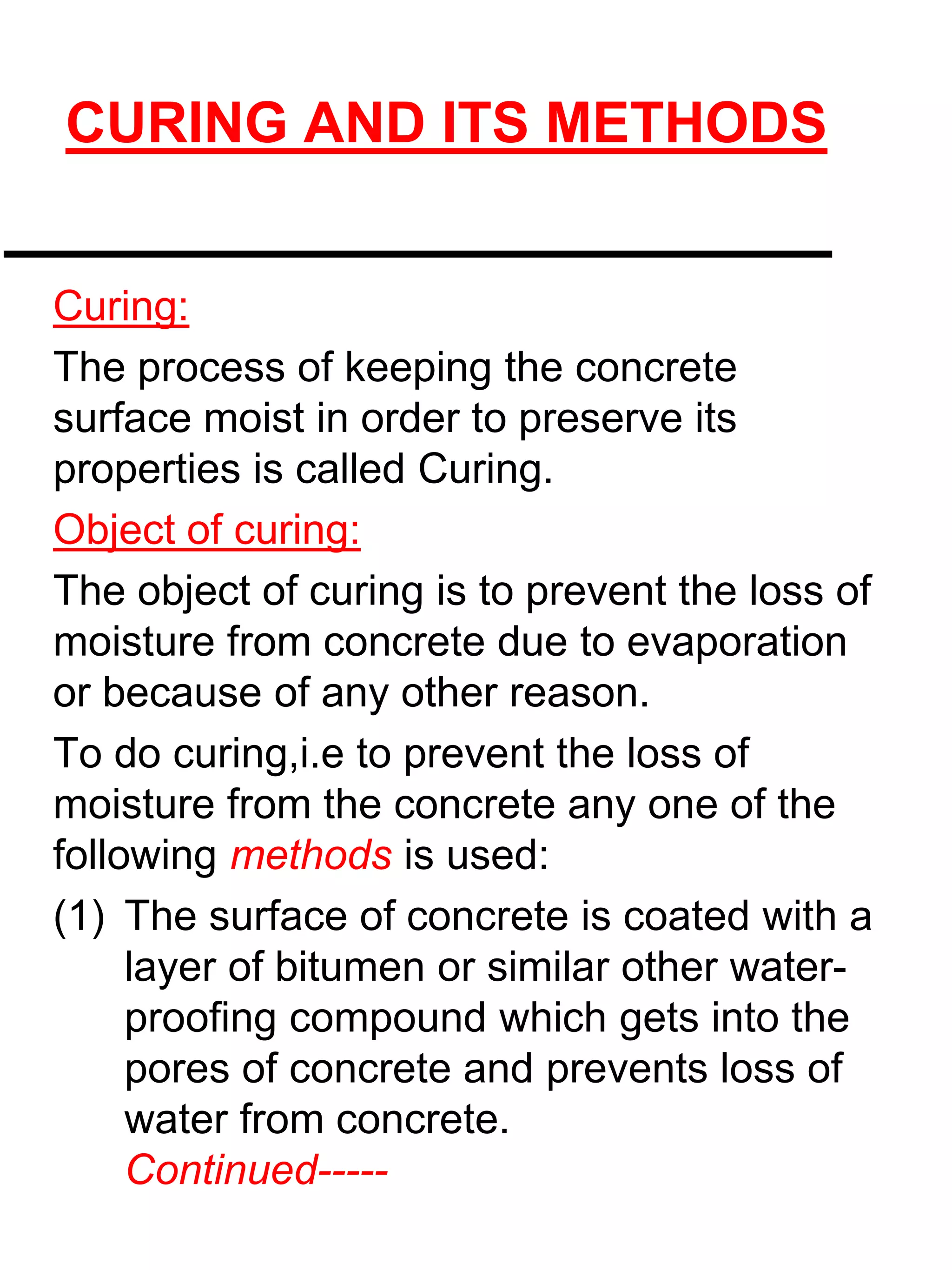 CURING AND ITS METHODS
Curing:
The process of keeping the concrete
surface moist in order to preserve its
properties is called Curing.
Object of curing:
The object of curing is to prevent the loss of
moisture from concrete due to evaporation
or because of any other reason.
To do curing,i.e to prevent the loss of
moisture from the concrete any one of the
following methods is used:
(1) The surface of concrete is coated with a
layer of bitumen or similar other water-
proofing compound which gets into the
pores of concrete and prevents loss of
water from concrete.
Continued-----