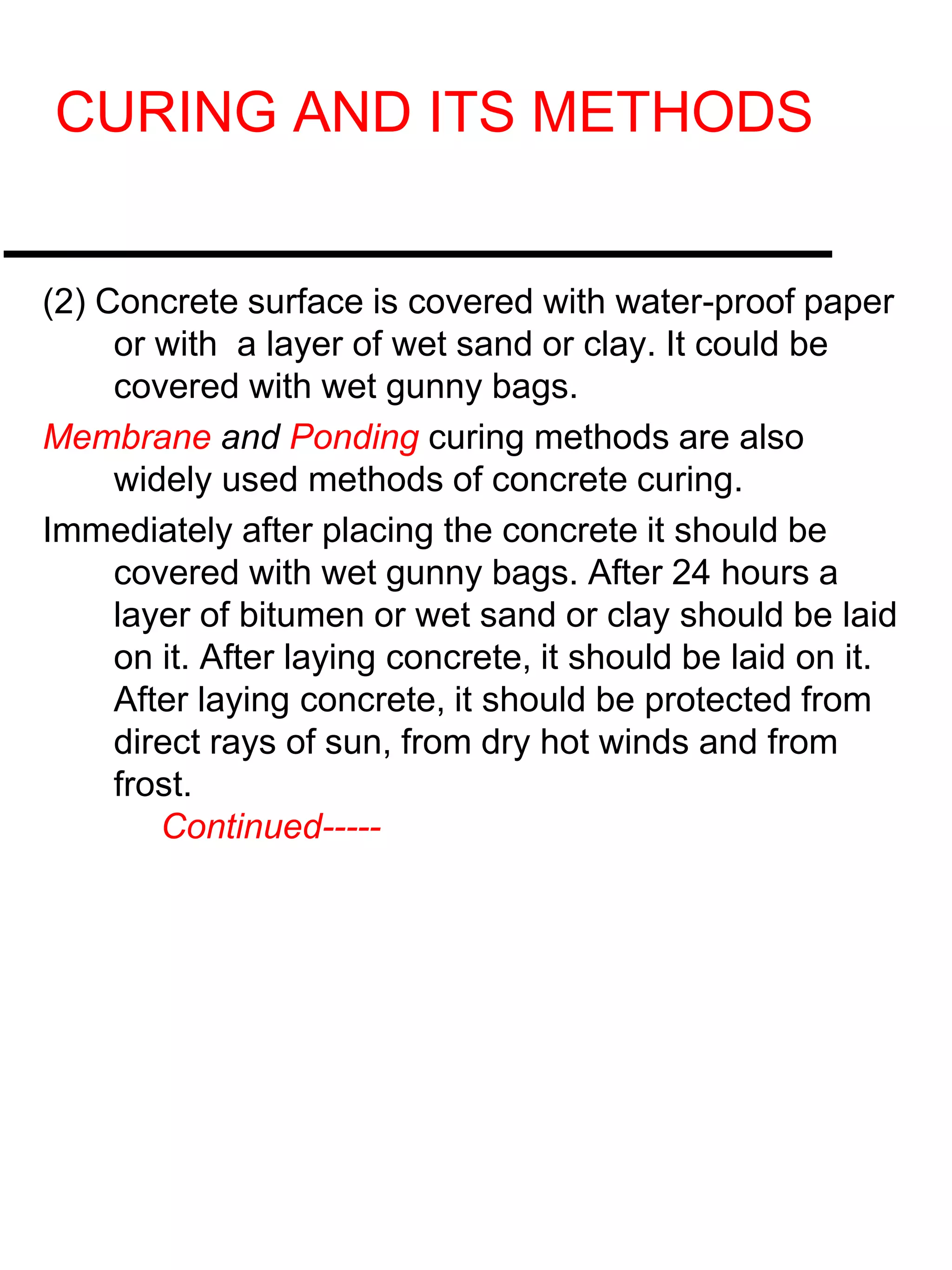 CURING AND ITS METHODS
(2) Concrete surface is covered with water-proof paper
or with a layer of wet sand or clay. It could be
covered with wet gunny bags.
Membrane and Ponding curing methods are also
widely used methods of concrete curing.
Immediately after placing the concrete it should be
covered with wet gunny bags. After 24 hours a
layer of bitumen or wet sand or clay should be laid
on it. After laying concrete, it should be laid on it.
After laying concrete, it should be protected from
direct rays of sun, from dry hot winds and from
frost.
Continued-----