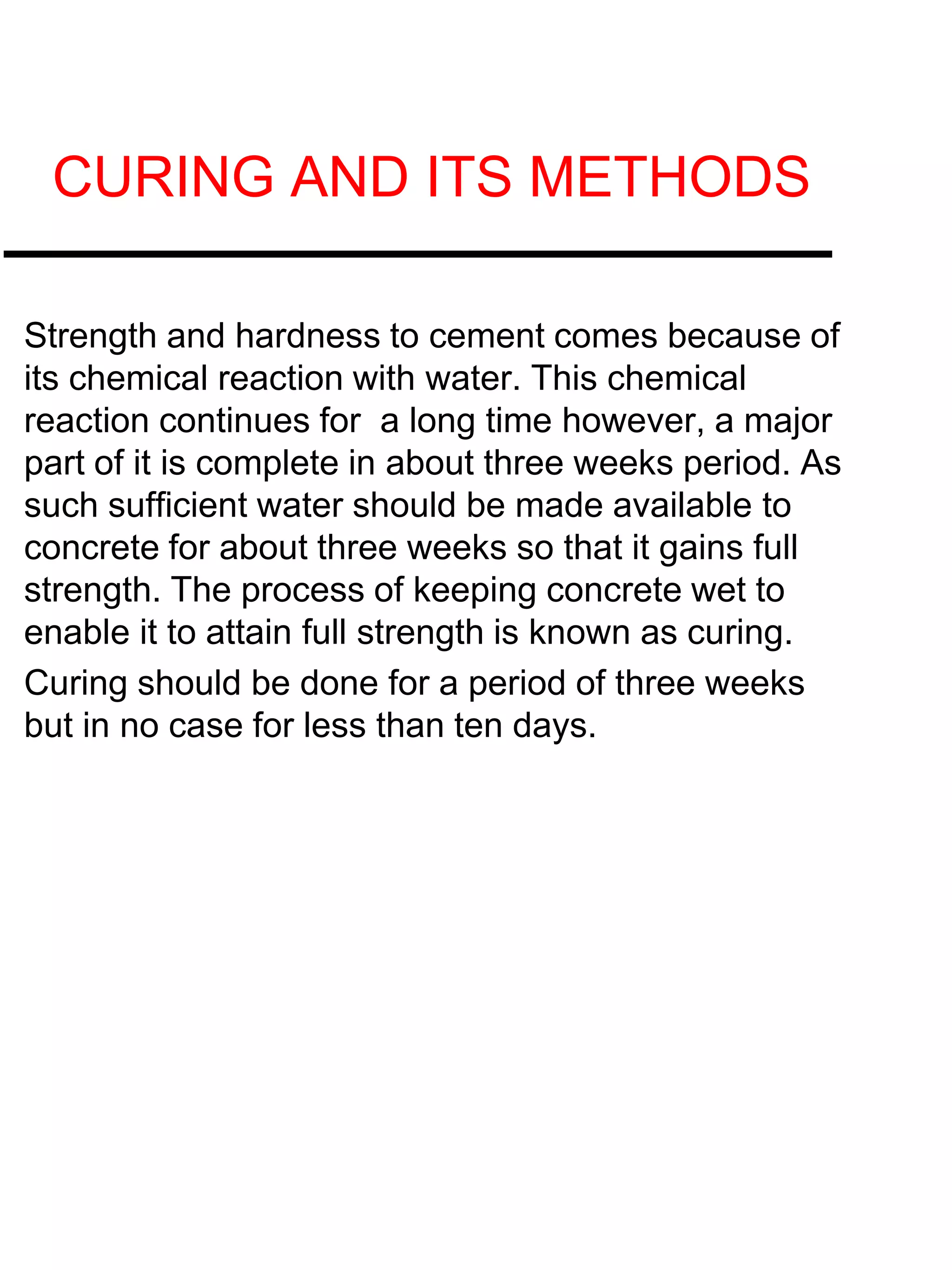 CURING AND ITS METHODS
Strength and hardness to cement comes because of
its chemical reaction with water. This chemical
reaction continues for a long time however, a major
part of it is complete in about three weeks period. As
such sufficient water should be made available to
concrete for about three weeks so that it gains full
strength. The process of keeping concrete wet to
enable it to attain full strength is known as curing.
Curing should be done for a period of three weeks
but in no case for less than ten days.