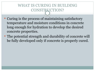 WHAT IS CURING IN BUILDING
CONSTRUCTION?
 Curing is the process of maintaining satisfactory
temperature and moisture conditions in concrete
long enough for hydration to develop the desired
concrete properties.
 The potential strength and durability of concrete will
be fully developed only if concrete is properly cured.
 