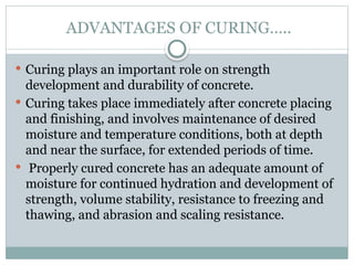 ADVANTAGES OF CURING…..
 Curing plays an important role on strength
development and durability of concrete.
 Curing takes place immediately after concrete placing
and finishing, and involves maintenance of desired
moisture and temperature conditions, both at depth
and near the surface, for extended periods of time.
 Properly cured concrete has an adequate amount of
moisture for continued hydration and development of
strength, volume stability, resistance to freezing and
thawing, and abrasion and scaling resistance.
 
