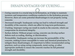 DISADVANTAGES OF CURING…..
 Curing concrete is a crucial step in its formation, as it helps to maintain
moisture and temperature conditions conducive to the hydration process.
However, there are some potential disadvantages to not properly curing
concrete:
 Decreased strength: Inadequate curing can lead to reduced strength and
durability of the concrete, which can affect its long-term performance.
 Cracking: Improper curing can result in cracks in the concrete, which can
compromise its structural integrity.
 Surface defects: Without proper curing, concrete can develop surface
defects such as scaling, dusting, or discoloration.
 Permeability: Inadequate curing can increase the permeability of the
concrete, making it more susceptible to water and chemical penetration.To
mitigate these disadvantages, it's important to follow recommended curing
practices, such as using curing compounds, moist curing, or other
appropriate methods to ensure the concrete reaches its full potential
strength and durability.
 