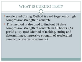 WHAT IS CURING TEST?
 Accelerated Curing Method is used to get early high
compressive strength in concrete.
 This method is also used to find out 28 days
compressive strength of concrete in 28 hours. (As
per IS 9013-1978-Method of making, curing and
determining compressive strength of accelerated
cured concrete test specimens).
 