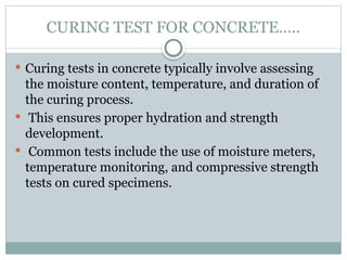 CURING TEST FOR CONCRETE…..
 Curing tests in concrete typically involve assessing
the moisture content, temperature, and duration of
the curing process.
 This ensures proper hydration and strength
development.
 Common tests include the use of moisture meters,
temperature monitoring, and compressive strength
tests on cured specimens.
 