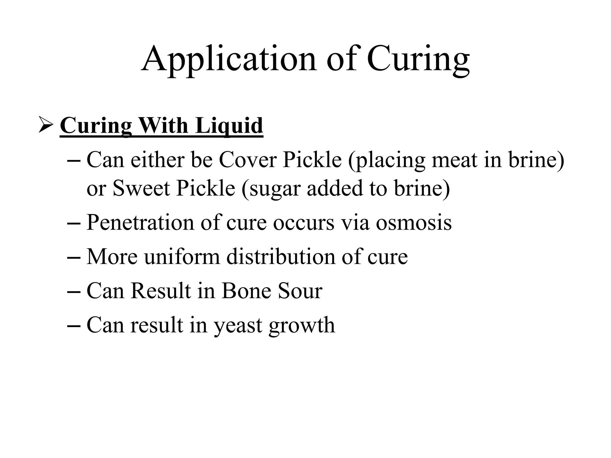 Application of Curing
 Curing With Liquid
– Can either be Cover Pickle (placing meat in brine)
or Sweet Pickle (sugar added to brine)
– Penetration of cure occurs via osmosis
– More uniform distribution of cure
– Can Result in Bone Sour
– Can result in yeast growth
 